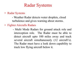 Radar Systems
• Radar Systems
- Weather Radar detects water droplets, cloud
turbulence and gives warning about storms.
• Fighter Aircrafts Radars
- Multi Mode Radars for ground attack role and
interception role. The Radar must be able to
detect aircraft upto 100 miles away and track
several aircraft simultaneously (12 aircraft’s).
The Radar must have a look down capability to
track low flying aircraft below it.
 