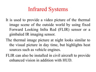 Infrared Systems
It is used to provide a video picture of the thermal
image scene of the outside world by using fixed
Forward Looking Infra Red (FLIR) sensor or a
gimbaled IR imaging sensor.
The thermal image picture at night looks similar to
the visual picture in day time, but highlights heat
sources such as vehicle engines.
FLIR can also be installed in civil aircraft to provide
enhanced vision in addition with HUD.
 