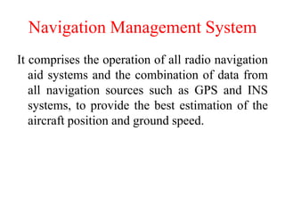Navigation Management System
It comprises the operation of all radio navigation
aid systems and the combination of data from
all navigation sources such as GPS and INS
systems, to provide the best estimation of the
aircraft position and ground speed.
 