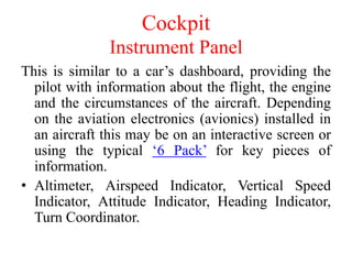 This is similar to a car’s dashboard, providing the
pilot with information about the flight, the engine
and the circumstances of the aircraft. Depending
on the aviation electronics (avionics) installed in
an aircraft this may be on an interactive screen or
using the typical ‘6 Pack’ for key pieces of
information.
• Altimeter, Airspeed Indicator, Vertical Speed
Indicator, Attitude Indicator, Heading Indicator,
Turn Coordinator.
Cockpit
Instrument Panel
 