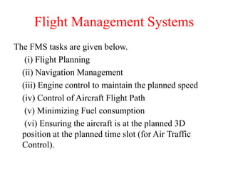 Flight Management Systems
The FMS tasks are given below.
(i) Flight Planning
(ii) Navigation Management
(iii) Engine control to maintain the planned speed
(iv) Control of Aircraft Flight Path
(v) Minimizing Fuel consumption
(vi) Ensuring the aircraft is at the planned 3D
position at the planned time slot (for Air Traffic
Control).
 