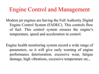 Engine Control and Management
Modern jet engines are having the Full Authority Digital
Engine Control System (FADEC). This controls flow
of fuel. This control system ensures the engine’s
temperature, speed and acceleration in control.
Engine health monitoring system record a wide range of
parameters, so it will give early warning of engine
performance deterioration, excessive wear, fatigue
damage, high vibrations, excessive temperature etc.,
 
