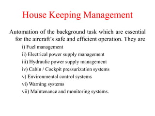 House Keeping Management
Automation of the background task which are essential
for the aircraft’s safe and efficient operation. They are
i) Fuel management
ii) Electrical power supply management
iii) Hydraulic power supply management
iv) Cabin / Cockpit pressurization systems
v) Environmental control systems
vi) Warning systems
vii) Maintenance and monitoring systems.
 