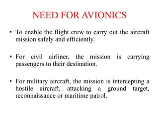 NEED FOR AVIONICS
• To enable the flight crew to carry out the aircraft
mission safely and efficiently.
• For civil airliner, the mission is carrying
passengers to their destination.
• For military aircraft, the mission is intercepting a
hostile aircraft, attacking a ground target,
reconnaissance or maritime patrol.
 