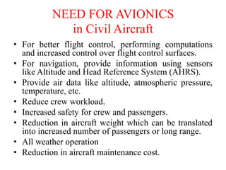 NEED FOR AVIONICS
in Civil Aircraft
• For better flight control, performing computations
and increased control over flight control surfaces.
• For navigation, provide information using sensors
like Altitude and Head Reference System (AHRS).
• Provide air data like altitude, atmospheric pressure,
temperature, etc.
• Reduce crew workload.
• Increased safety for crew and passengers.
• Reduction in aircraft weight which can be translated
into increased number of passengers or long range.
• All weather operation
• Reduction in aircraft maintenance cost.
 