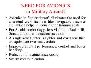 NEED FOR AVIONICS
in Military Aircraft
• Avionics in fighter aircraft eliminates the need for
a second crew member like navigator, observer
etc., which helps in reducing the training costs.
• For Stealth technology- less visible to Radar, IR,
Sonar, and other detection methods
• A single seat fighter is lighter and costs less than
an equivalent two seat version.
• Improved aircraft performance, control and better
handling.
• Reduction in maintenance costs.
• Secure communication.
 