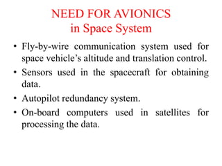 • Fly-by-wire communication system used for
space vehicle’s altitude and translation control.
• Sensors used in the spacecraft for obtaining
data.
• Autopilot redundancy system.
• On-board computers used in satellites for
processing the data.
NEED FOR AVIONICS
in Space System
 