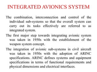 INTEGRATED AVIONICS SYSTEM
The combination, interconnection and control of the
individual sub-systems so that the overall system can
carry out its tasks effectively are referred to as
integrated system.
The first major step towards integrating avionic system
was taken in 1950s with the establishment of the
weapon system concept.
The integration of avionic sub-systems in civil aircraft
was taken in 1950s with the adoption of ARINC
specifications. ARINC defines systems and equipment
specifications in terms of functional requirements and
physical dimensions and electrical interfaces.
 