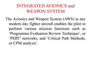 INTEGRATED AVIONICS and
WEAPON SYSTEM
The Avionics and Weapon System (AWS) in any
modern day fighter aircraft enables the pilot to
perform various mission functions such as
‘Programme Evaluation Review Technique’, or
‘PERT’ networks, and ‘Critical Path Methods,
or CPM analysis’.
 