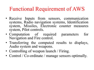 Functional Requirement of AWS
• Receive Inputs from sensors, communication
systems, Radio navigation systems, Identification
system, Missiles, Electronic counter measures
system, Pilot controls.
• Computation of required parameters for
Navigation and Fire control.
• Transferring the computed results to displays,
Audio system and weapons.
• Controlling of weapon launch / Firing.
• Control / Co-ordinate / manage sensors optimally.
 