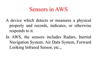 Sensors in AWS
A device which detects or measures a physical
property and records, indicates, or otherwise
responds to it.
In AWS, the sensors includes Radars, Inertial
Navigation System, Air Data System, Forward
Looking Infrared Sensor, etc.,.
 