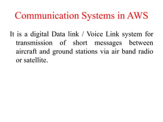 Communication Systems in AWS
It is a digital Data link / Voice Link system for
transmission of short messages between
aircraft and ground stations via air band radio
or satellite.
 