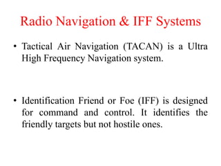 Radio Navigation & IFF Systems
• Tactical Air Navigation (TACAN) is a Ultra
High Frequency Navigation system.
• Identification Friend or Foe (IFF) is designed
for command and control. It identifies the
friendly targets but not hostile ones.
 