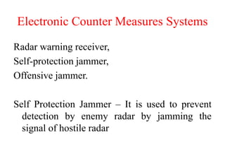 Electronic Counter Measures Systems
Radar warning receiver,
Self-protection jammer,
Offensive jammer.
Self Protection Jammer – It is used to prevent
detection by enemy radar by jamming the
signal of hostile radar
 