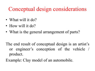 Conceptual design considerations
• What will it do?
• How will it do?
• What is the general arrangement of parts?
The end result of conceptual design is an artist’s
or engineer’s conception of the vehicle /
product.
Example: Clay model of an automobile.
 