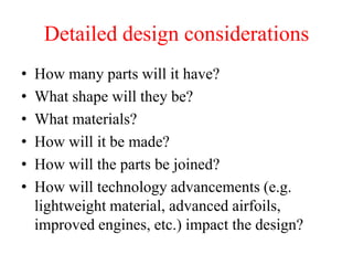 Detailed design considerations
• How many parts will it have?
• What shape will they be?
• What materials?
• How will it be made?
• How will the parts be joined?
• How will technology advancements (e.g.
lightweight material, advanced airfoils,
improved engines, etc.) impact the design?
 