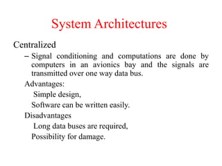 System Architectures
Centralized
– Signal conditioning and computations are done by
computers in an avionics bay and the signals are
transmitted over one way data bus.
Advantages:
Simple design,
Software can be written easily.
Disadvantages
Long data buses are required,
Possibility for damage.
 