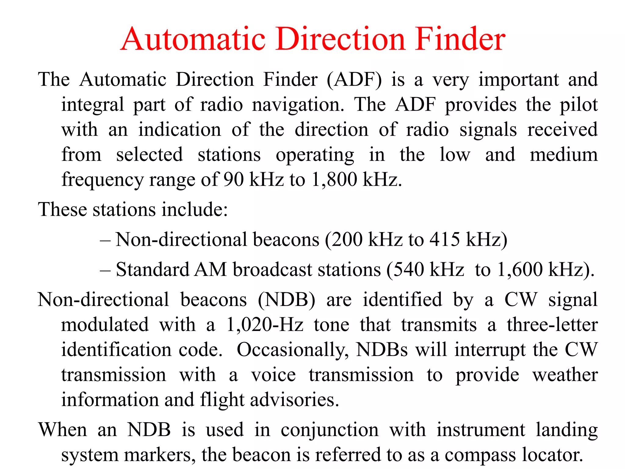 Automatic Direction Finder
The Automatic Direction Finder (ADF) is a very important and
integral part of radio navigation. The ADF provides the pilot
with an indication of the direction of radio signals received
from selected stations operating in the low and medium
frequency range of 90 kHz to 1,800 kHz.
These stations include:
– Non-directional beacons (200 kHz to 415 kHz)
– Standard AM broadcast stations (540 kHz to 1,600 kHz).
Non-directional beacons (NDB) are identified by a CW signal
modulated with a 1,020-Hz tone that transmits a three-letter
identification code. Occasionally, NDBs will interrupt the CW
transmission with a voice transmission to provide weather
information and flight advisories.
When an NDB is used in conjunction with instrument landing
system markers, the beacon is referred to as a compass locator.
 