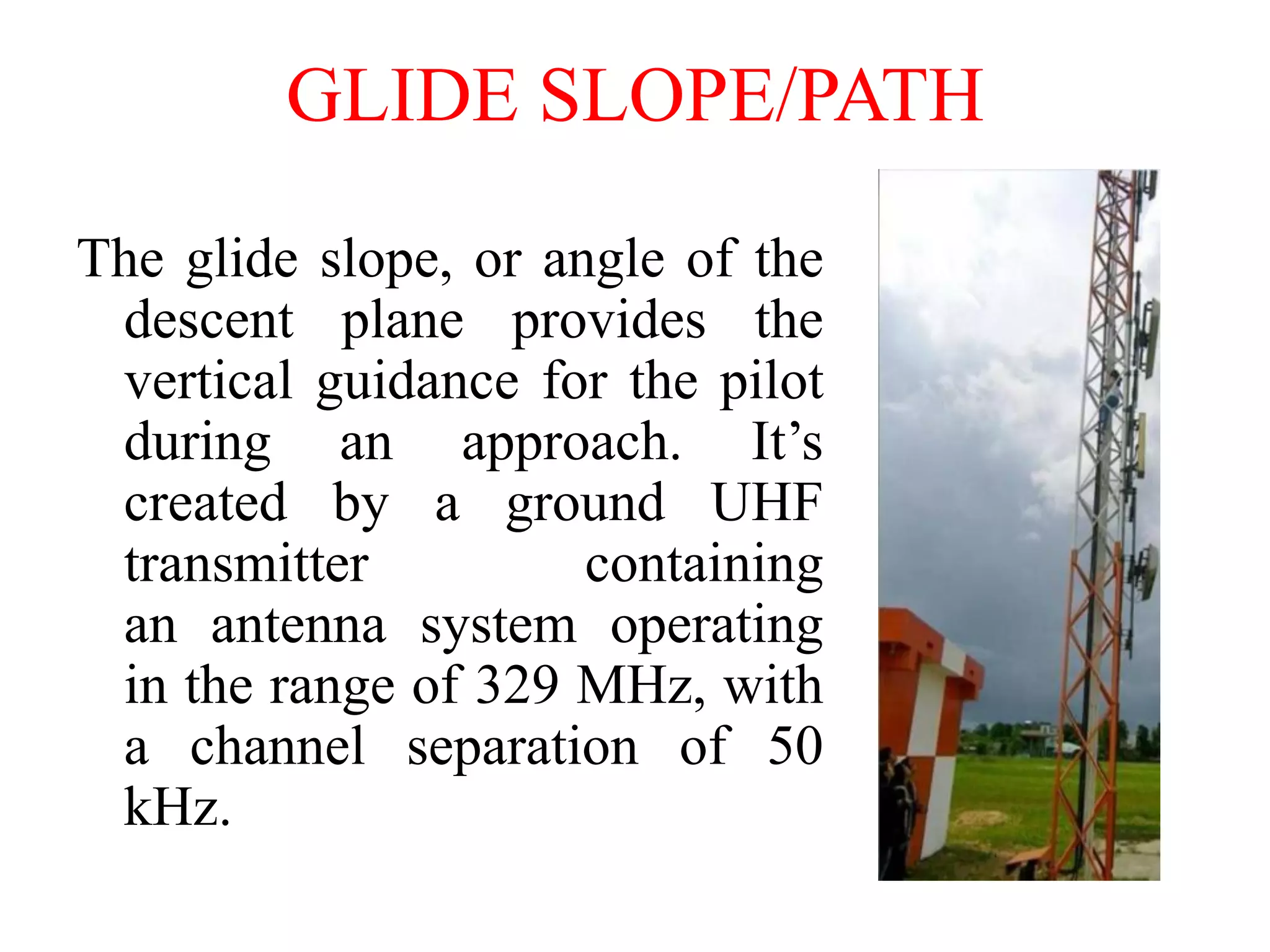 GLIDE SLOPE/PATH
The glide slope, or angle of the
descent plane provides the
vertical guidance for the pilot
during an approach. It’s
created by a ground UHF
transmitter containing
an antenna system operating
in the range of 329 MHz, with
a channel separation of 50
kHz.
 