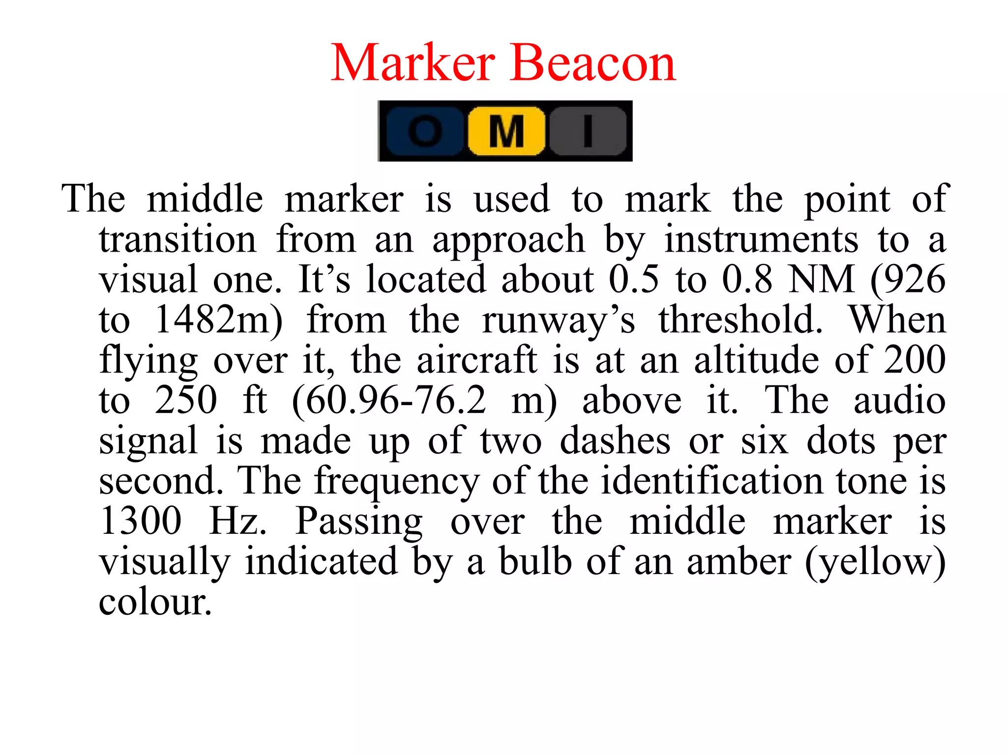 The middle marker is used to mark the point of
transition from an approach by instruments to a
visual one. It’s located about 0.5 to 0.8 NM (926
to 1482m) from the runway’s threshold. When
flying over it, the aircraft is at an altitude of 200
to 250 ft (60.96-76.2 m) above it. The audio
signal is made up of two dashes or six dots per
second. The frequency of the identification tone is
1300 Hz. Passing over the middle marker is
visually indicated by a bulb of an amber (yellow)
colour.
Marker Beacon
 