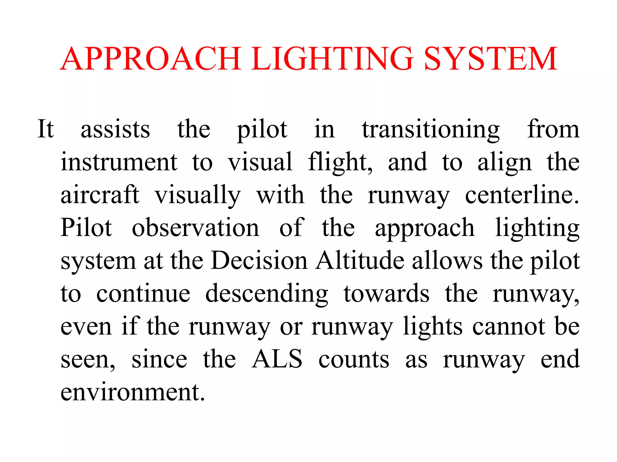 APPROACH LIGHTING SYSTEM
It assists the pilot in transitioning from
instrument to visual flight, and to align the
aircraft visually with the runway centerline.
Pilot observation of the approach lighting
system at the Decision Altitude allows the pilot
to continue descending towards the runway,
even if the runway or runway lights cannot be
seen, since the ALS counts as runway end
environment.
 