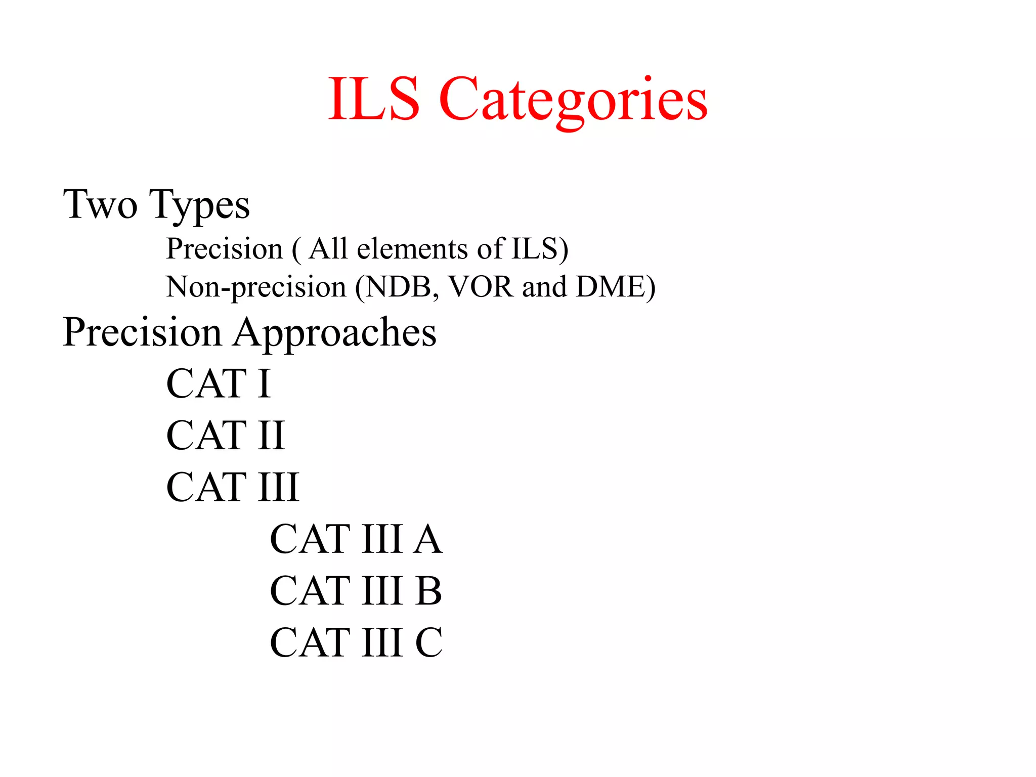 ILS Categories
Two Types
Precision ( All elements of ILS)
Non-precision (NDB, VOR and DME)
Precision Approaches
CAT I
CAT II
CAT III
CAT III A
CAT III B
CAT III C
 