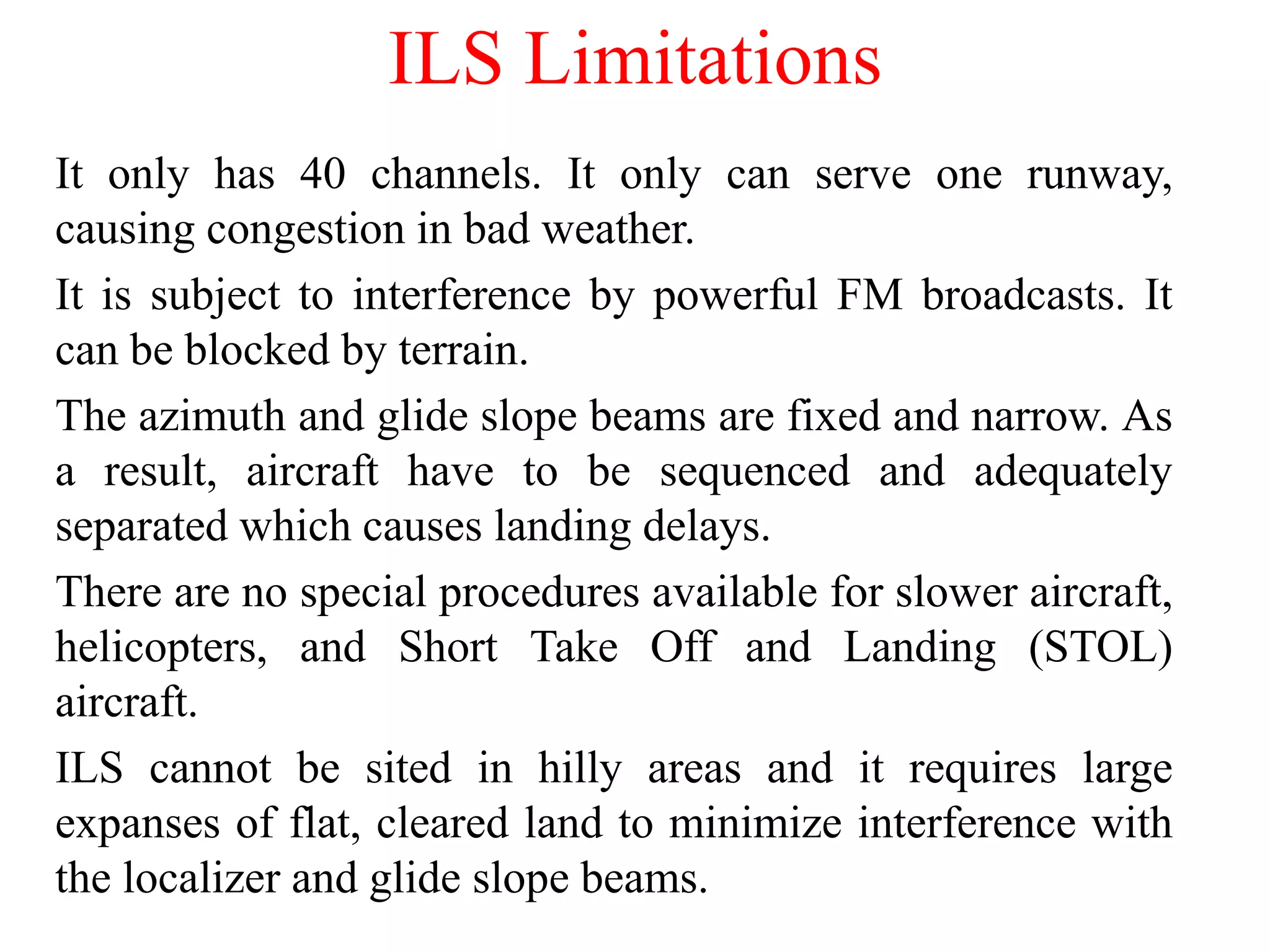 ILS Limitations
It only has 40 channels. It only can serve one runway,
causing congestion in bad weather.
It is subject to interference by powerful FM broadcasts. It
can be blocked by terrain.
The azimuth and glide slope beams are fixed and narrow. As
a result, aircraft have to be sequenced and adequately
separated which causes landing delays.
There are no special procedures available for slower aircraft,
helicopters, and Short Take Off and Landing (STOL)
aircraft.
ILS cannot be sited in hilly areas and it requires large
expanses of flat, cleared land to minimize interference with
the localizer and glide slope beams.
 