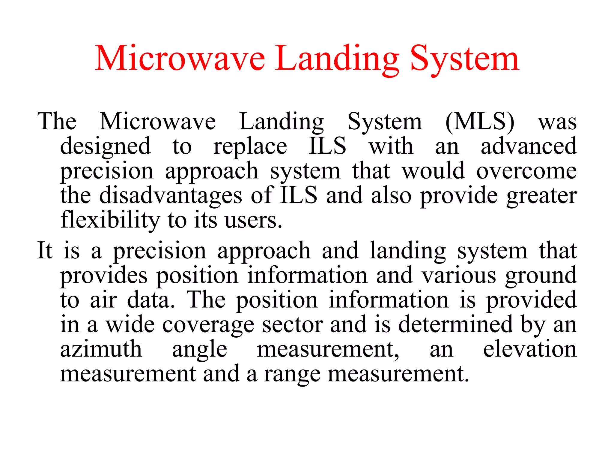 Microwave Landing System
The Microwave Landing System (MLS) was
designed to replace ILS with an advanced
precision approach system that would overcome
the disadvantages of ILS and also provide greater
flexibility to its users.
It is a precision approach and landing system that
provides position information and various ground
to air data. The position information is provided
in a wide coverage sector and is determined by an
azimuth angle measurement, an elevation
measurement and a range measurement.
 