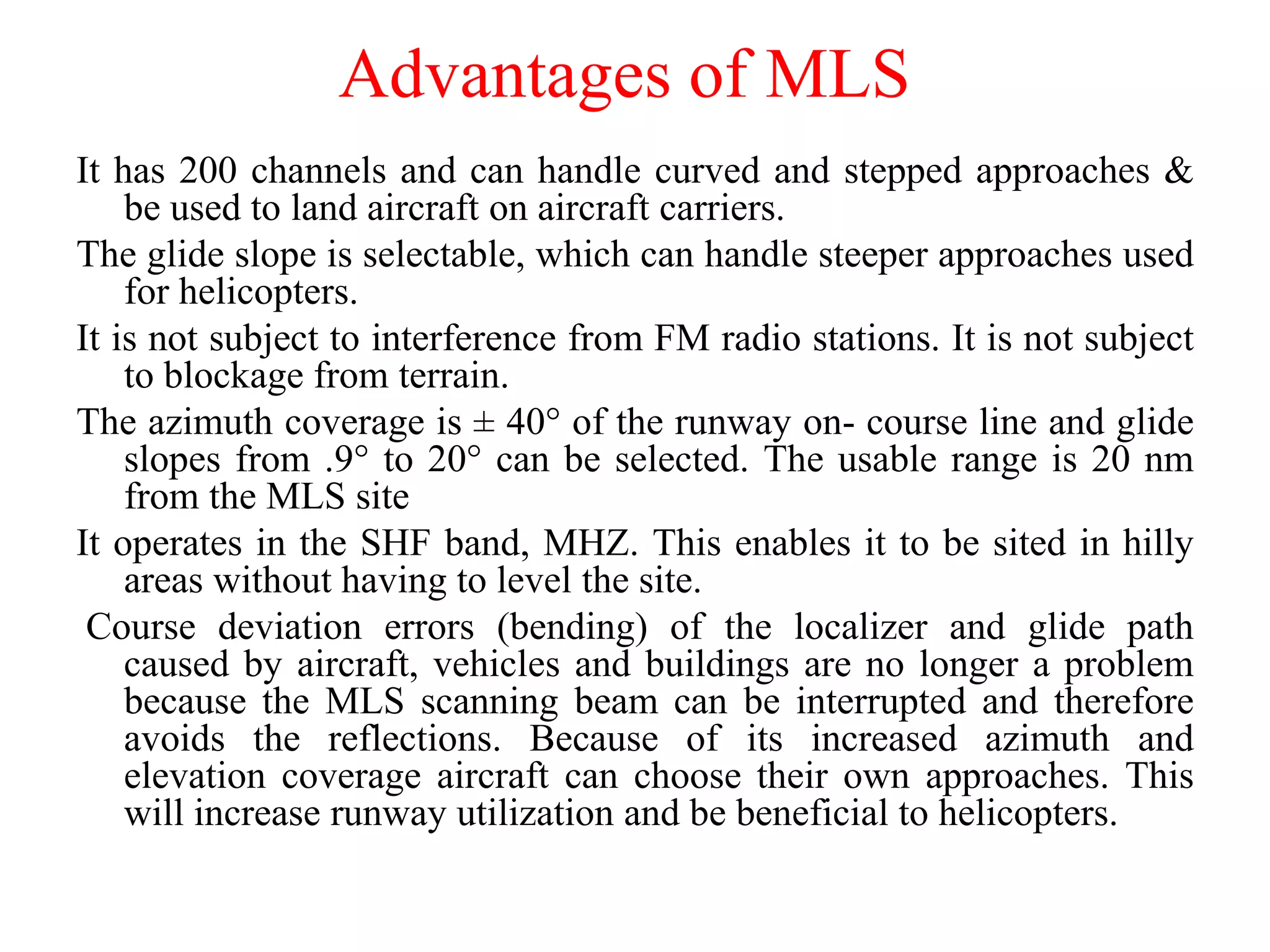 Advantages of MLS
It has 200 channels and can handle curved and stepped approaches &
be used to land aircraft on aircraft carriers.
The glide slope is selectable, which can handle steeper approaches used
for helicopters.
It is not subject to interference from FM radio stations. It is not subject
to blockage from terrain.
The azimuth coverage is ± 40° of the runway on- course line and glide
slopes from .9° to 20° can be selected. The usable range is 20 nm
from the MLS site
It operates in the SHF band, MHZ. This enables it to be sited in hilly
areas without having to level the site.
Course deviation errors (bending) of the localizer and glide path
caused by aircraft, vehicles and buildings are no longer a problem
because the MLS scanning beam can be interrupted and therefore
avoids the reflections. Because of its increased azimuth and
elevation coverage aircraft can choose their own approaches. This
will increase runway utilization and be beneficial to helicopters.
 