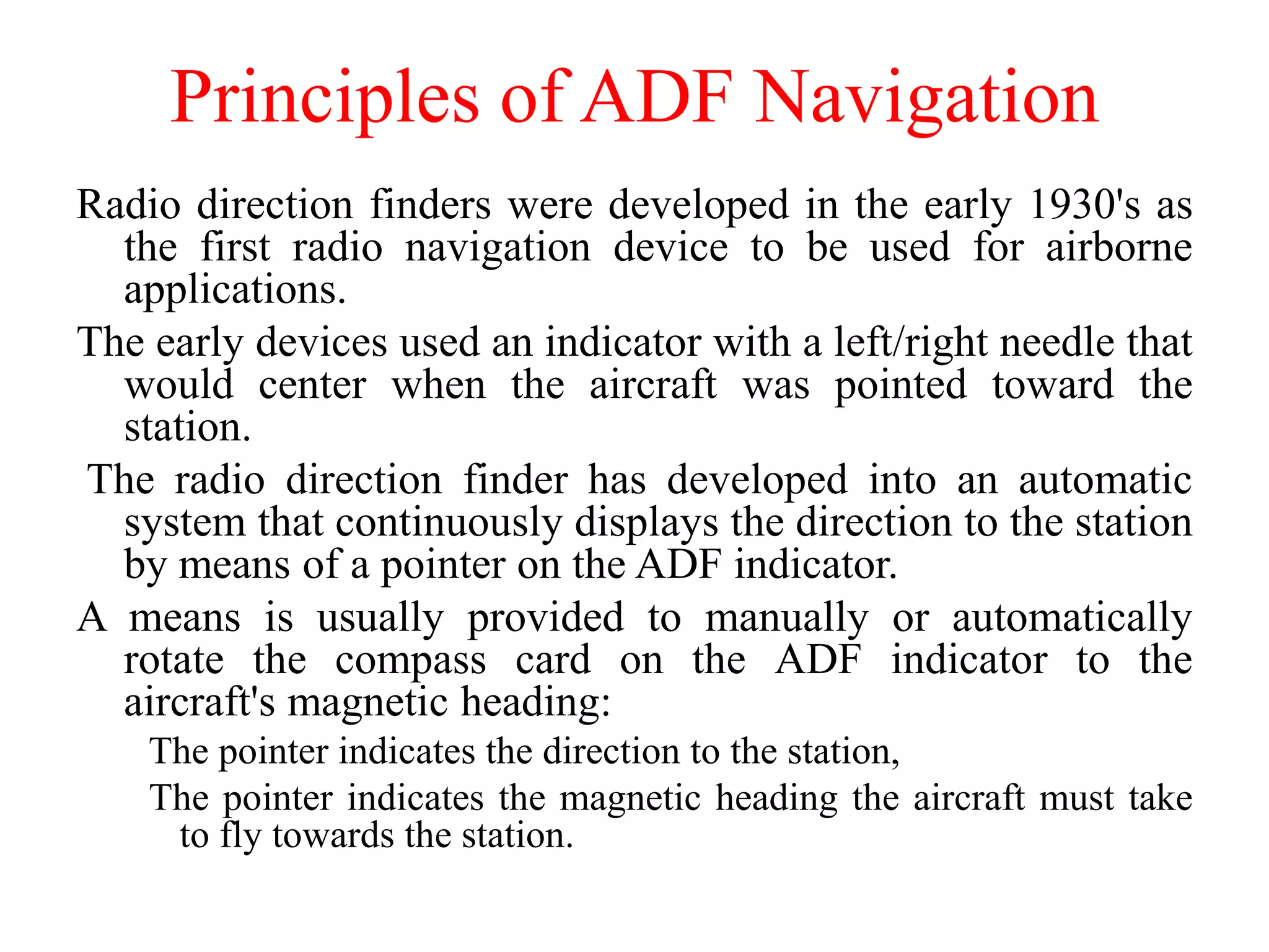 Principles of ADF Navigation
Radio direction finders were developed in the early 1930's as
the first radio navigation device to be used for airborne
applications.
The early devices used an indicator with a left/right needle that
would center when the aircraft was pointed toward the
station.
The radio direction finder has developed into an automatic
system that continuously displays the direction to the station
by means of a pointer on the ADF indicator.
A means is usually provided to manually or automatically
rotate the compass card on the ADF indicator to the
aircraft's magnetic heading:
The pointer indicates the direction to the station,
The pointer indicates the magnetic heading the aircraft must take
to fly towards the station.
 