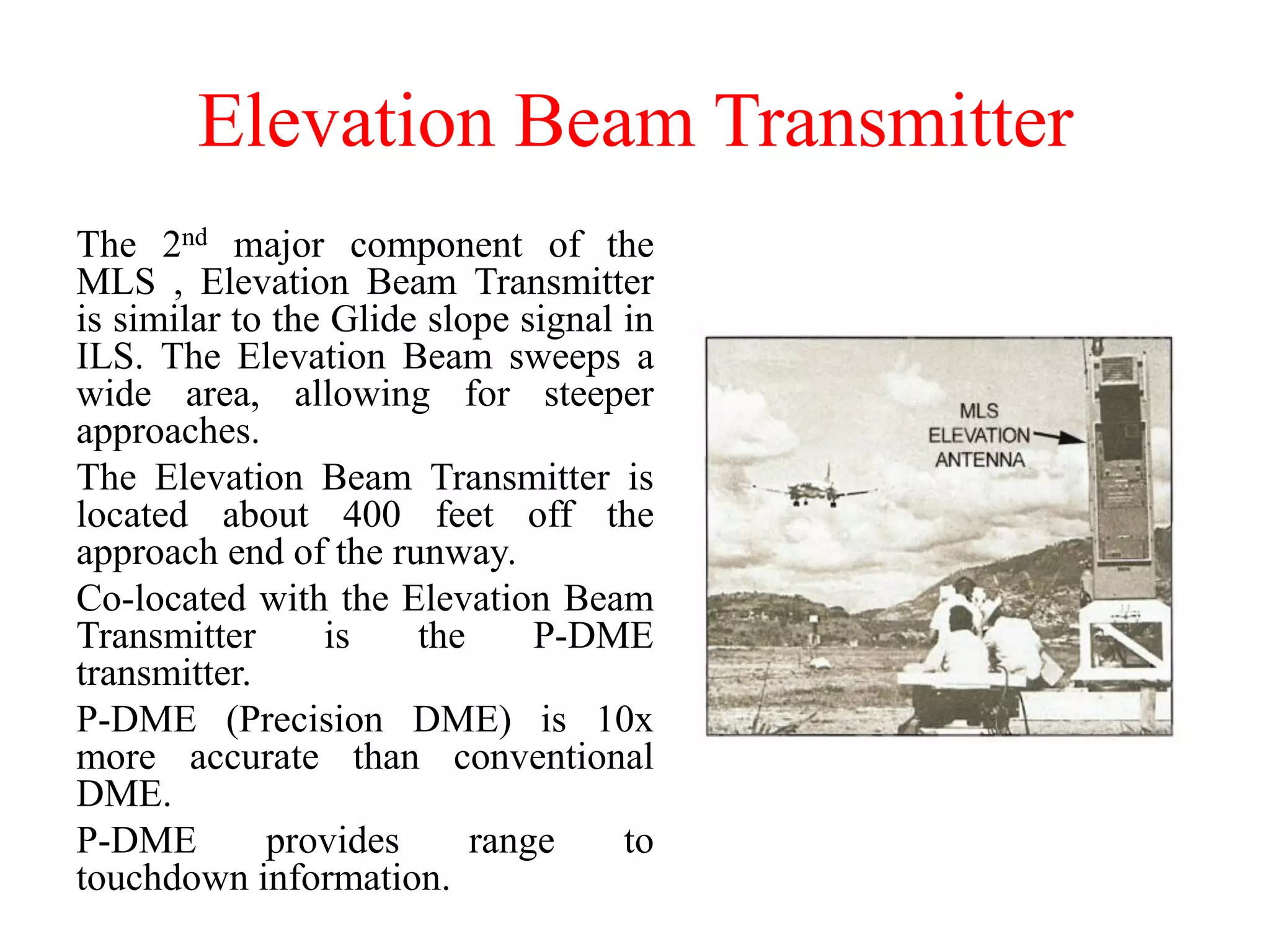 Elevation Beam Transmitter
The 2nd major component of the
MLS , Elevation Beam Transmitter
is similar to the Glide slope signal in
ILS. The Elevation Beam sweeps a
wide area, allowing for steeper
approaches.
The Elevation Beam Transmitter is
located about 400 feet off the
approach end of the runway.
Co-located with the Elevation Beam
Transmitter is the P-DME
transmitter.
P-DME (Precision DME) is 10x
more accurate than conventional
DME.
P-DME provides range to
touchdown information.
 