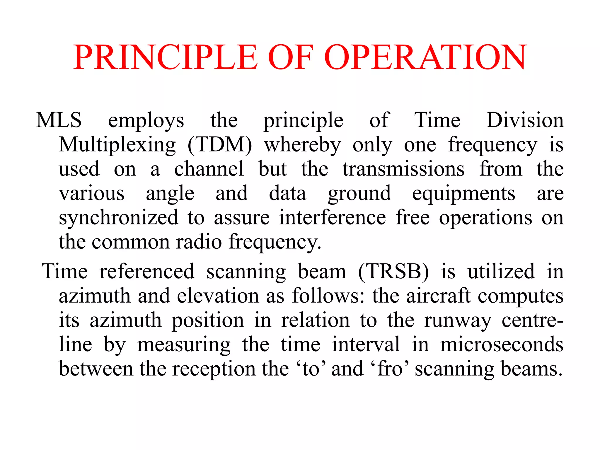 PRINCIPLE OF OPERATION
MLS employs the principle of Time Division
Multiplexing (TDM) whereby only one frequency is
used on a channel but the transmissions from the
various angle and data ground equipments are
synchronized to assure interference free operations on
the common radio frequency.
Time referenced scanning beam (TRSB) is utilized in
azimuth and elevation as follows: the aircraft computes
its azimuth position in relation to the runway centre-
line by measuring the time interval in microseconds
between the reception the ‘to’ and ‘fro’ scanning beams.
 