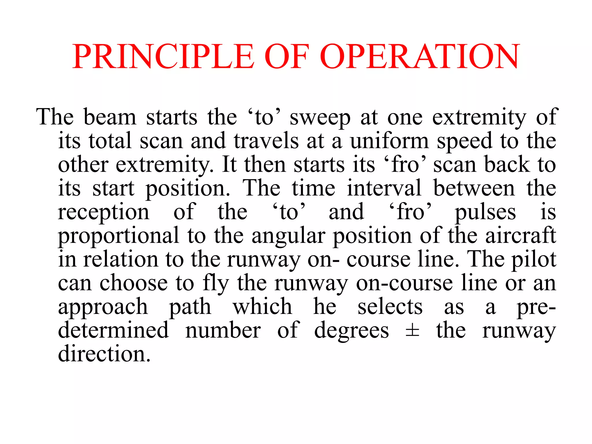 The beam starts the ‘to’ sweep at one extremity of
its total scan and travels at a uniform speed to the
other extremity. It then starts its ‘fro’ scan back to
its start position. The time interval between the
reception of the ‘to’ and ‘fro’ pulses is
proportional to the angular position of the aircraft
in relation to the runway on- course line. The pilot
can choose to fly the runway on-course line or an
approach path which he selects as a pre-
determined number of degrees ± the runway
direction.
PRINCIPLE OF OPERATION
 