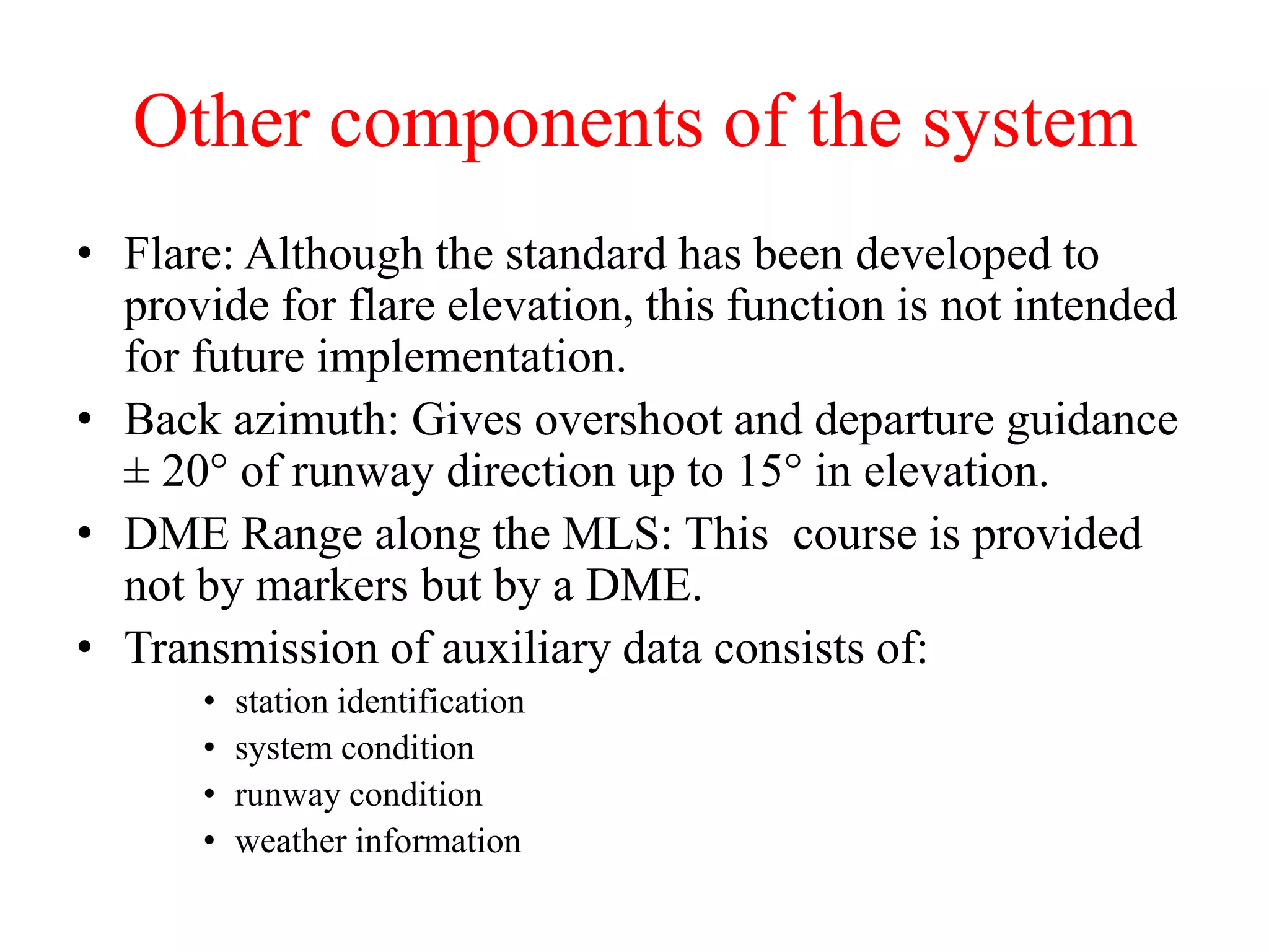 Other components of the system
• Flare: Although the standard has been developed to
provide for flare elevation, this function is not intended
for future implementation.
• Back azimuth: Gives overshoot and departure guidance
± 20° of runway direction up to 15° in elevation.
• DME Range along the MLS: This course is provided
not by markers but by a DME.
• Transmission of auxiliary data consists of:
• station identification
• system condition
• runway condition
• weather information
 