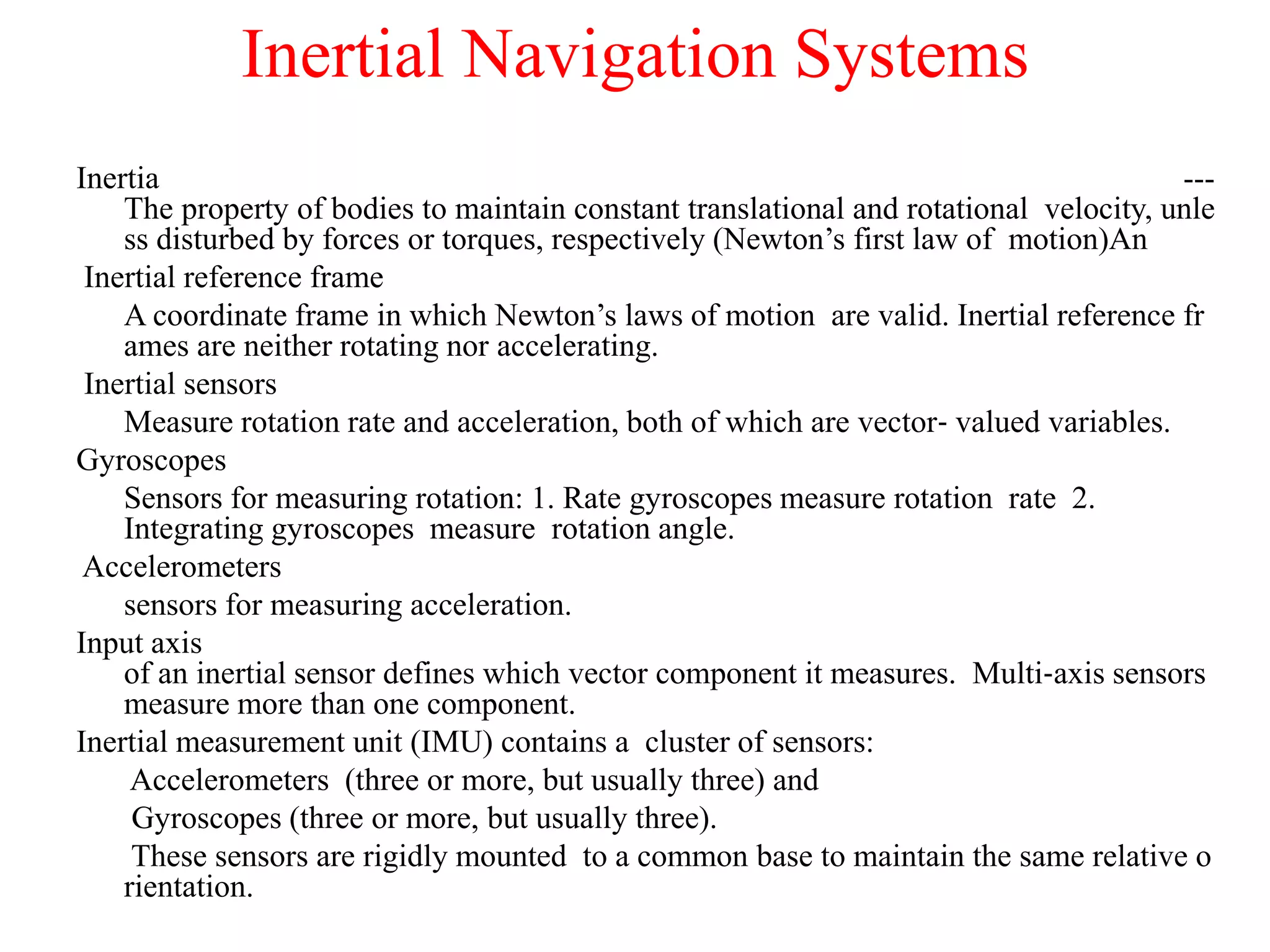 Inertial Navigation Systems
Inertia ---
The property of bodies to maintain constant translational and rotational velocity, unle
ss disturbed by forces or torques, respectively (Newton’s first law of motion)An
Inertial reference frame
A coordinate frame in which Newton’s laws of motion are valid. Inertial reference fr
ames are neither rotating nor accelerating.
Inertial sensors
Measure rotation rate and acceleration, both of which are vector‐ valued variables.
Gyroscopes
Sensors for measuring rotation: 1. Rate gyroscopes measure rotation rate 2.
Integrating gyroscopes measure rotation angle.
Accelerometers
sensors for measuring acceleration.
Input axis
of an inertial sensor defines which vector component it measures. Multi‐axis sensors
measure more than one component.
Inertial measurement unit (IMU) contains a cluster of sensors:
Accelerometers (three or more, but usually three) and
Gyroscopes (three or more, but usually three).
These sensors are rigidly mounted to a common base to maintain the same relative o
rientation.
 