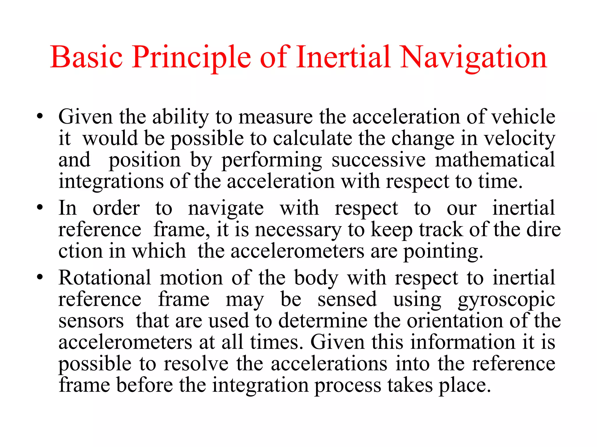 Basic Principle of Inertial Navigation
• Given the ability to measure the acceleration of vehicle
it would be possible to calculate the change in velocity
and position by performing successive mathematical
integrations of the acceleration with respect to time.
• In order to navigate with respect to our inertial
reference frame, it is necessary to keep track of the dire
ction in which the accelerometers are pointing.
• Rotational motion of the body with respect to inertial
reference frame may be sensed using gyroscopic
sensors that are used to determine the orientation of the
accelerometers at all times. Given this information it is
possible to resolve the accelerations into the reference
frame before the integration process takes place.
 