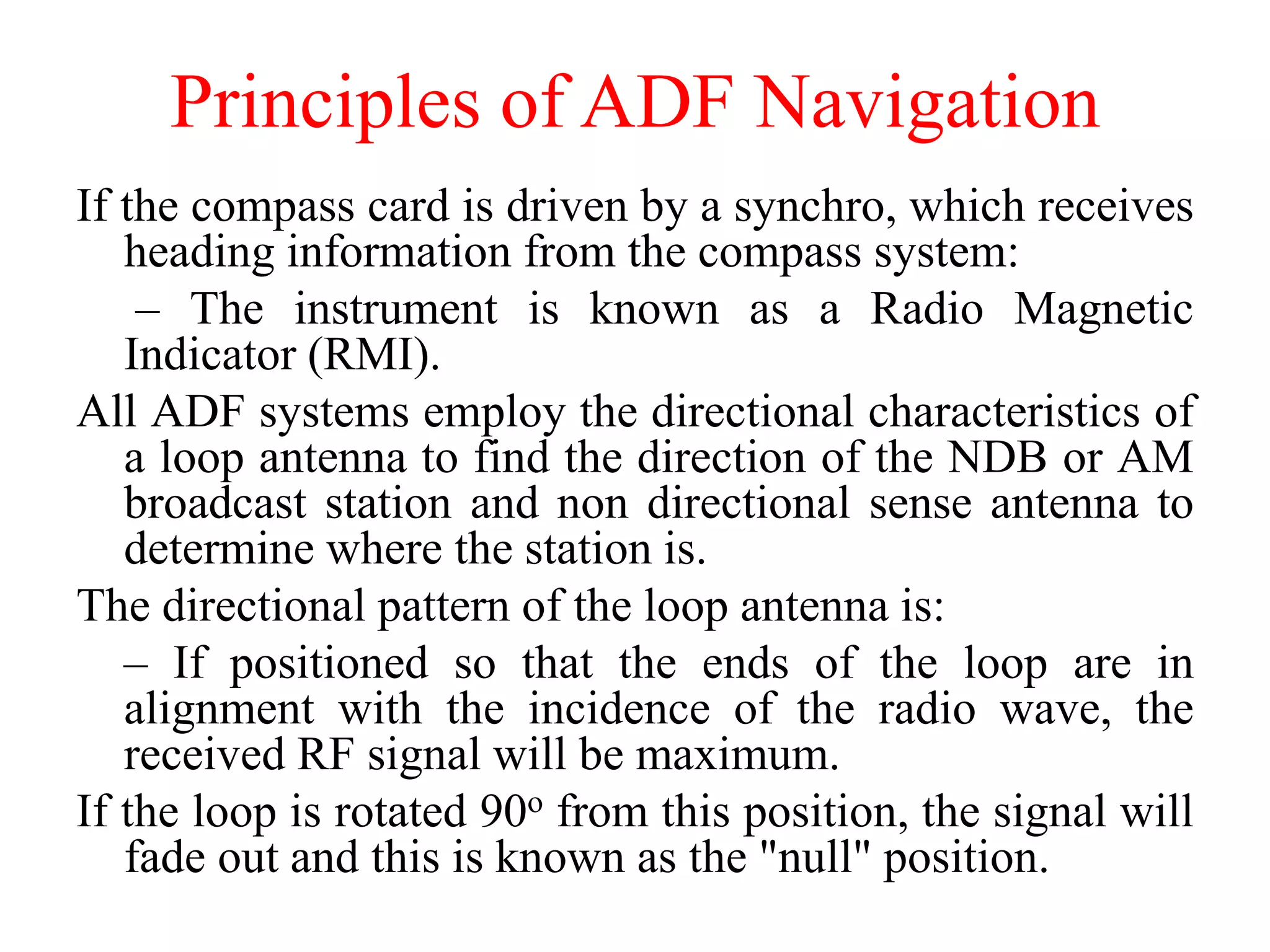If the compass card is driven by a synchro, which receives
heading information from the compass system:
– The instrument is known as a Radio Magnetic
Indicator (RMI).
All ADF systems employ the directional characteristics of
a loop antenna to find the direction of the NDB or AM
broadcast station and non directional sense antenna to
determine where the station is.
The directional pattern of the loop antenna is:
– If positioned so that the ends of the loop are in
alignment with the incidence of the radio wave, the
received RF signal will be maximum.
If the loop is rotated 90o from this position, the signal will
fade out and this is known as the "null" position.
Principles of ADF Navigation
 