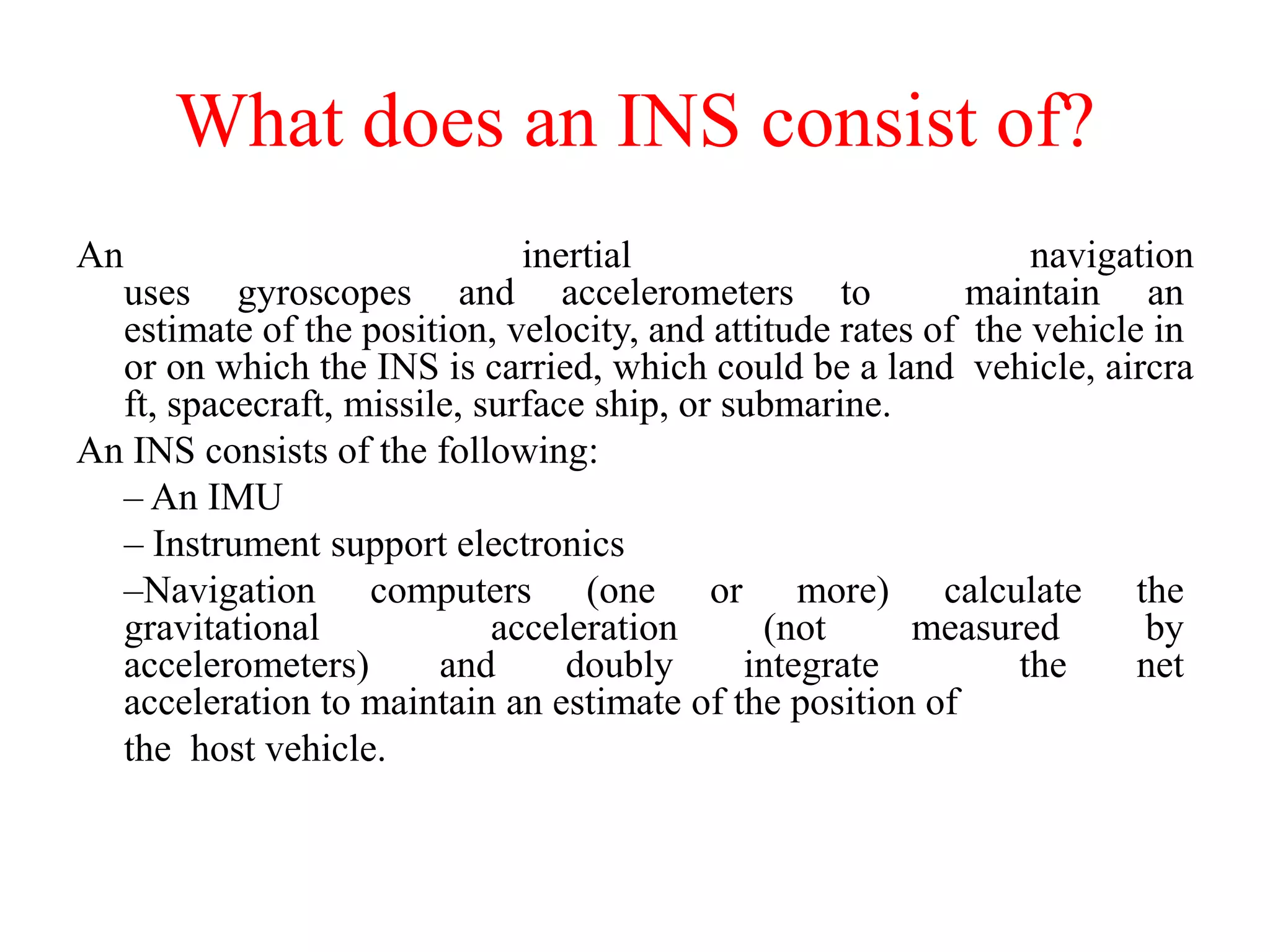 What does an INS consist of?
An inertial navigation
uses gyroscopes and accelerometers to maintain an
estimate of the position, velocity, and attitude rates of the vehicle in
or on which the INS is carried, which could be a land vehicle, aircra
ft, spacecraft, missile, surface ship, or submarine.
An INS consists of the following:
– An IMU
– Instrument support electronics
–Navigation computers (one or more) calculate the
gravitational acceleration (not measured by
accelerometers) and doubly integrate the net
acceleration to maintain an estimate of the position of
the host vehicle.
 