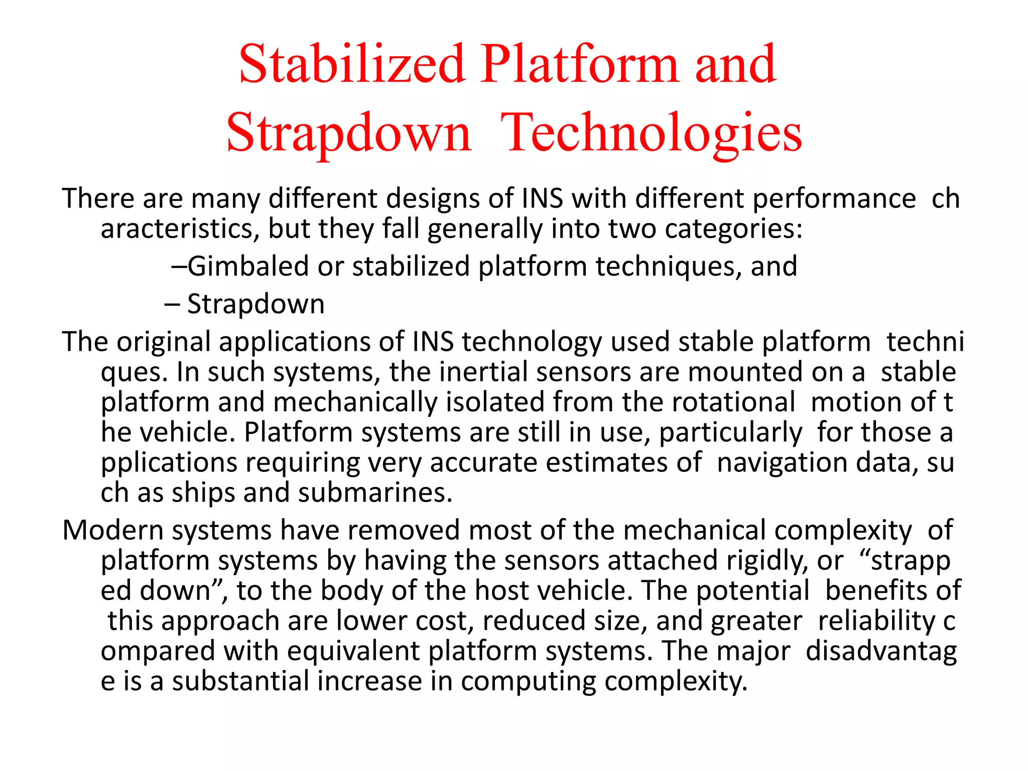 Stabilized Platform and
Strapdown Technologies
There are many different designs of INS with different performance ch
aracteristics, but they fall generally into two categories:
–Gimbaled or stabilized platform techniques, and
– Strapdown
The original applications of INS technology used stable platform techni
ques. In such systems, the inertial sensors are mounted on a stable
platform and mechanically isolated from the rotational motion of t
he vehicle. Platform systems are still in use, particularly for those a
pplications requiring very accurate estimates of navigation data, su
ch as ships and submarines.
Modern systems have removed most of the mechanical complexity of
platform systems by having the sensors attached rigidly, or “strapp
ed down”, to the body of the host vehicle. The potential benefits of
this approach are lower cost, reduced size, and greater reliability c
ompared with equivalent platform systems. The major disadvantag
e is a substantial increase in computing complexity.
 