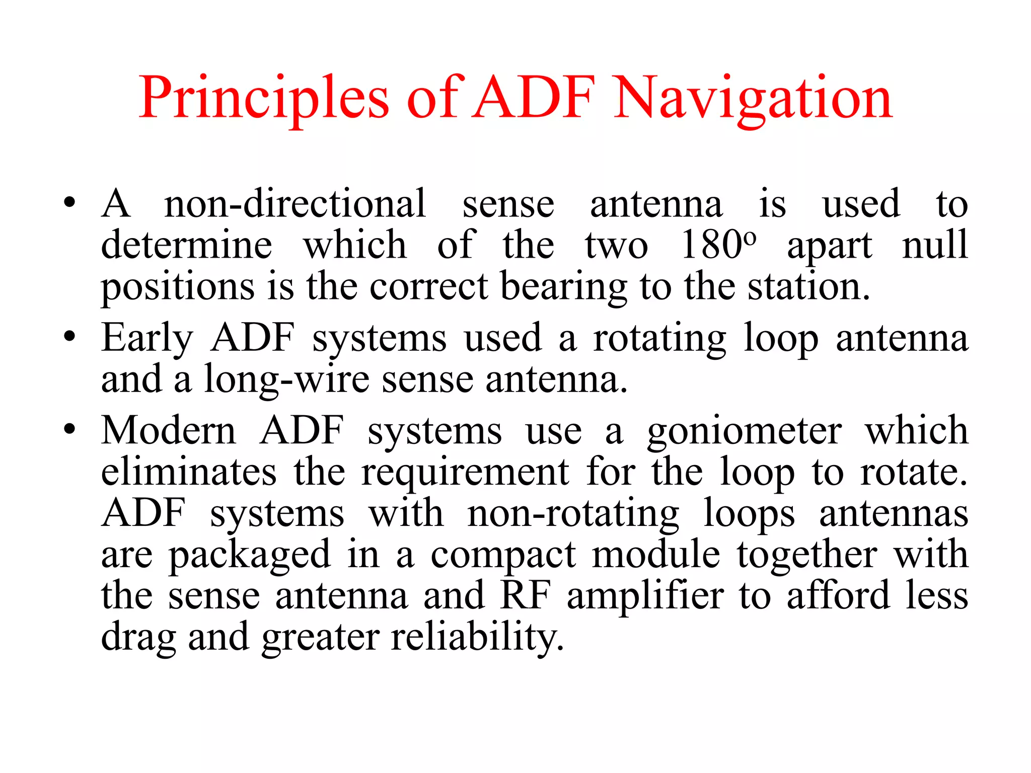Principles of ADF Navigation
• A non-directional sense antenna is used to
determine which of the two 180o apart null
positions is the correct bearing to the station.
• Early ADF systems used a rotating loop antenna
and a long-wire sense antenna.
• Modern ADF systems use a goniometer which
eliminates the requirement for the loop to rotate.
ADF systems with non-rotating loops antennas
are packaged in a compact module together with
the sense antenna and RF amplifier to afford less
drag and greater reliability.
 