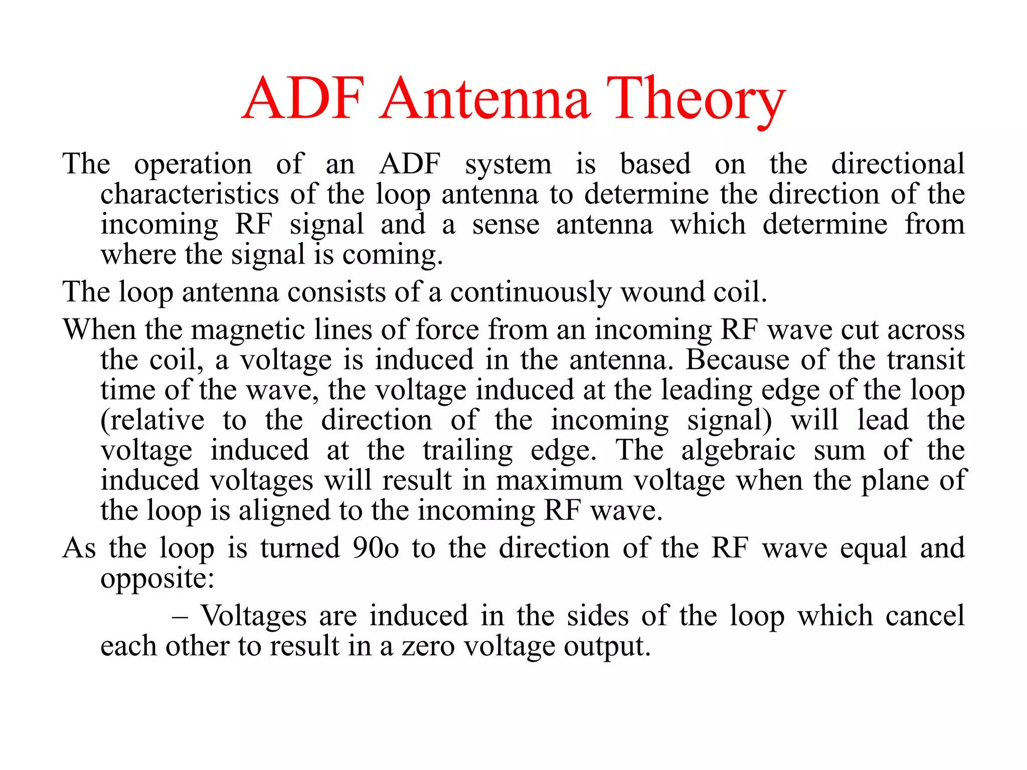 ADF Antenna Theory
The operation of an ADF system is based on the directional
characteristics of the loop antenna to determine the direction of the
incoming RF signal and a sense antenna which determine from
where the signal is coming.
The loop antenna consists of a continuously wound coil.
When the magnetic lines of force from an incoming RF wave cut across
the coil, a voltage is induced in the antenna. Because of the transit
time of the wave, the voltage induced at the leading edge of the loop
(relative to the direction of the incoming signal) will lead the
voltage induced at the trailing edge. The algebraic sum of the
induced voltages will result in maximum voltage when the plane of
the loop is aligned to the incoming RF wave.
As the loop is turned 90o to the direction of the RF wave equal and
opposite:
– Voltages are induced in the sides of the loop which cancel
each other to result in a zero voltage output.
 