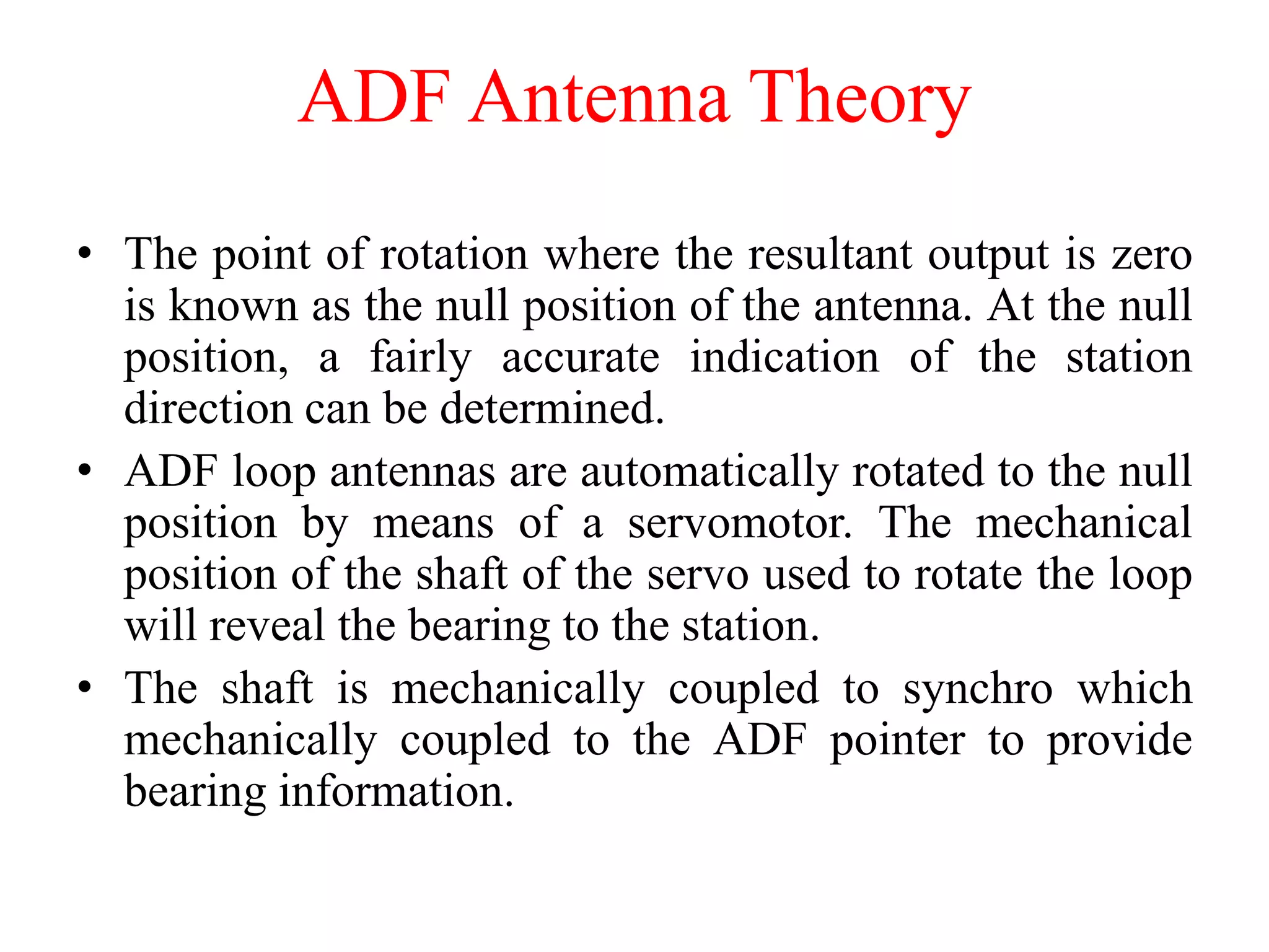 • The point of rotation where the resultant output is zero
is known as the null position of the antenna. At the null
position, a fairly accurate indication of the station
direction can be determined.
• ADF loop antennas are automatically rotated to the null
position by means of a servomotor. The mechanical
position of the shaft of the servo used to rotate the loop
will reveal the bearing to the station.
• The shaft is mechanically coupled to synchro which
mechanically coupled to the ADF pointer to provide
bearing information.
ADF Antenna Theory
 