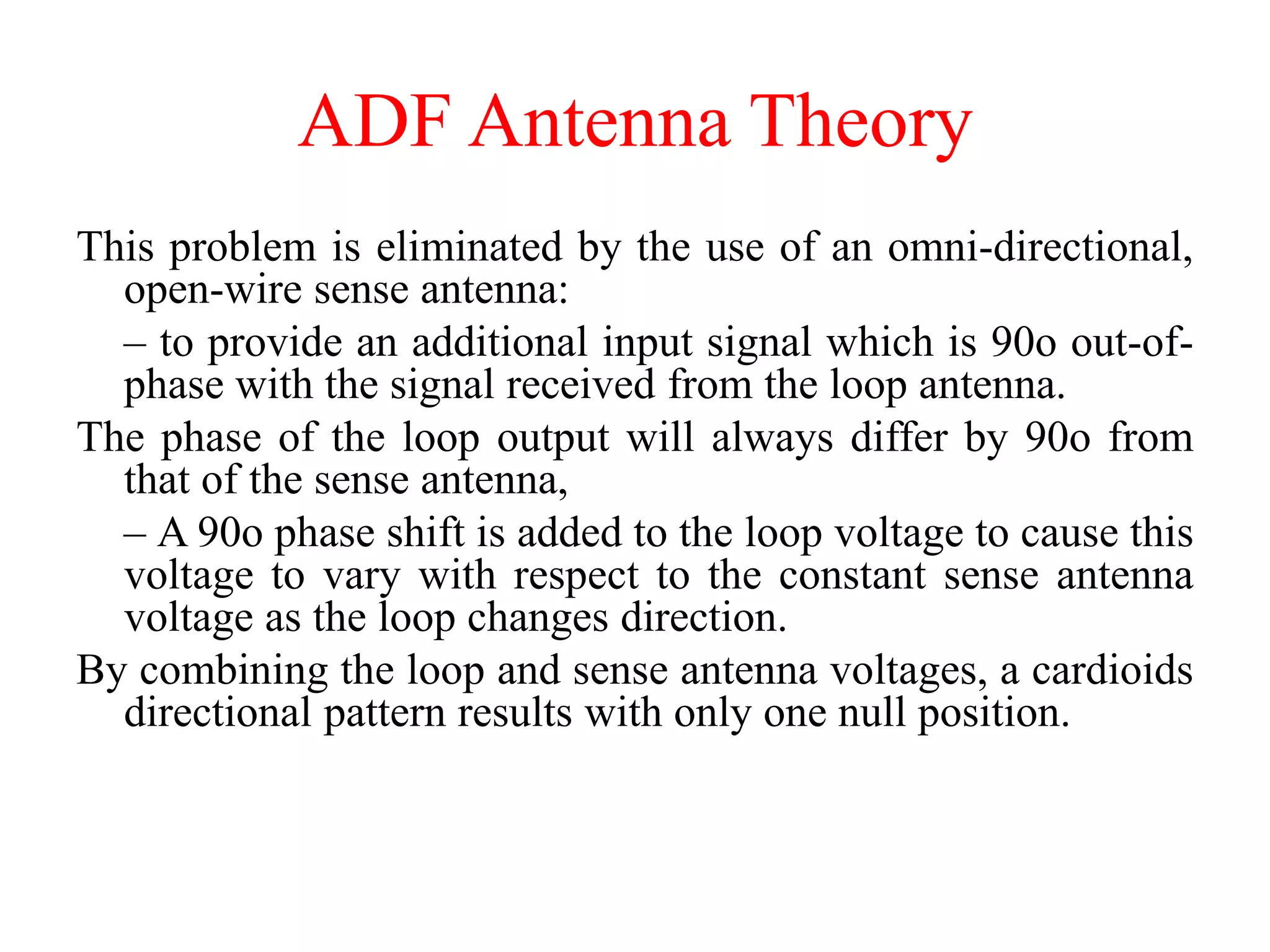 This problem is eliminated by the use of an omni-directional,
open-wire sense antenna:
– to provide an additional input signal which is 90o out-of-
phase with the signal received from the loop antenna.
The phase of the loop output will always differ by 90o from
that of the sense antenna,
– A 90o phase shift is added to the loop voltage to cause this
voltage to vary with respect to the constant sense antenna
voltage as the loop changes direction.
By combining the loop and sense antenna voltages, a cardioids
directional pattern results with only one null position.
ADF Antenna Theory
 