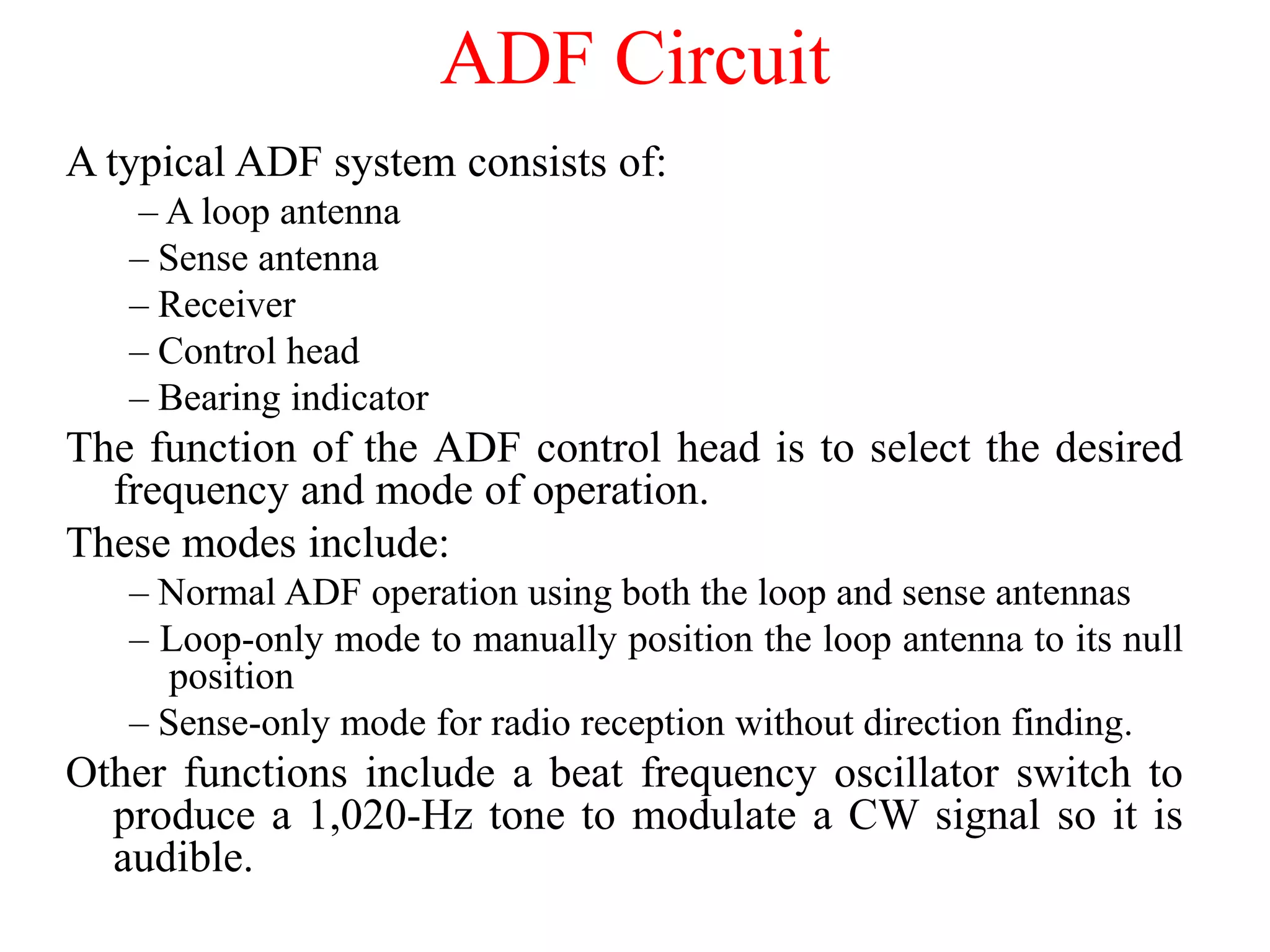 A typical ADF system consists of:
– A loop antenna
– Sense antenna
– Receiver
– Control head
– Bearing indicator
The function of the ADF control head is to select the desired
frequency and mode of operation.
These modes include:
– Normal ADF operation using both the loop and sense antennas
– Loop-only mode to manually position the loop antenna to its null
position
– Sense-only mode for radio reception without direction finding.
Other functions include a beat frequency oscillator switch to
produce a 1,020-Hz tone to modulate a CW signal so it is
audible.
ADF Circuit
 