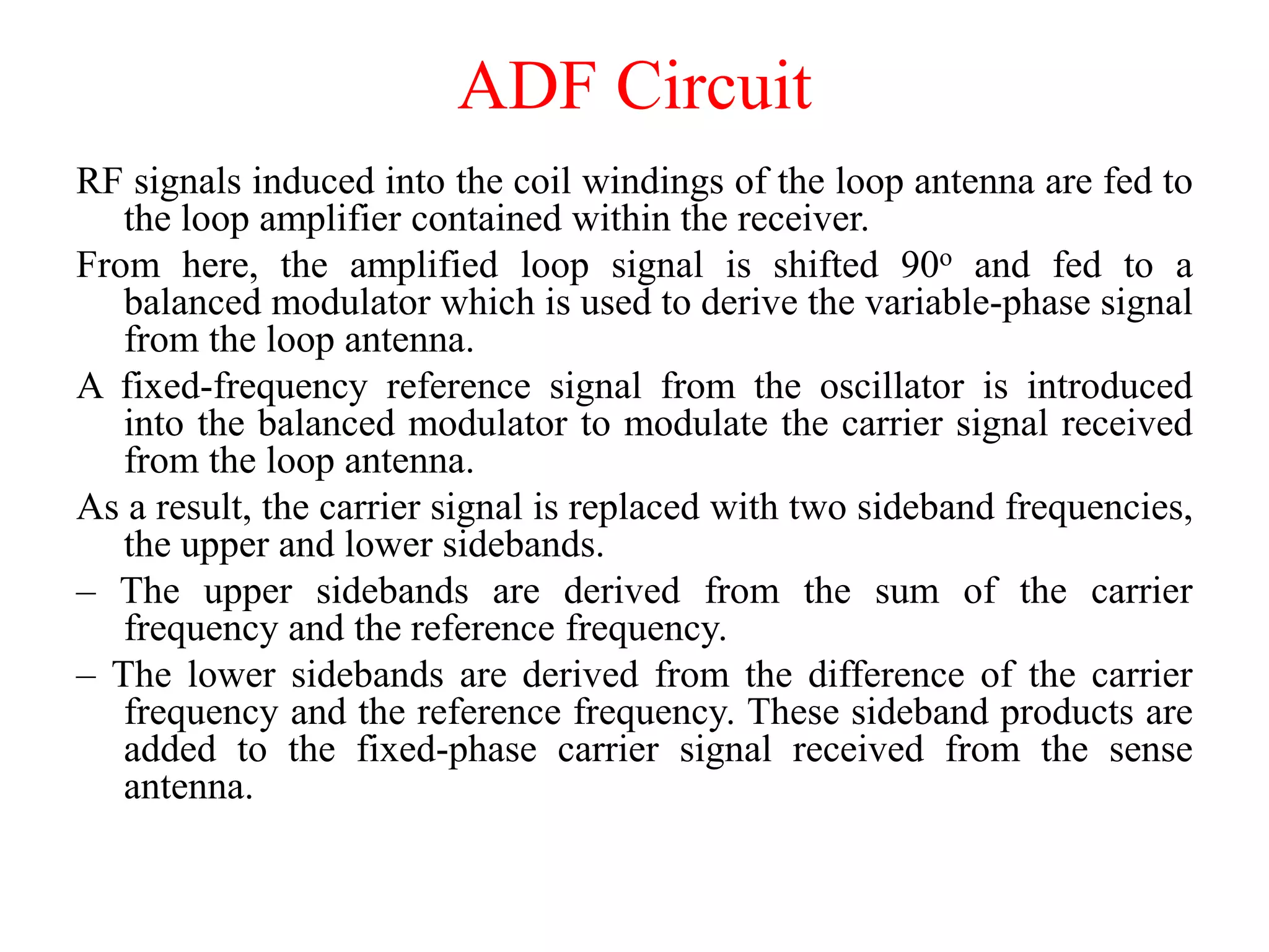 RF signals induced into the coil windings of the loop antenna are fed to
the loop amplifier contained within the receiver.
From here, the amplified loop signal is shifted 90o and fed to a
balanced modulator which is used to derive the variable-phase signal
from the loop antenna.
A fixed-frequency reference signal from the oscillator is introduced
into the balanced modulator to modulate the carrier signal received
from the loop antenna.
As a result, the carrier signal is replaced with two sideband frequencies,
the upper and lower sidebands.
– The upper sidebands are derived from the sum of the carrier
frequency and the reference frequency.
– The lower sidebands are derived from the difference of the carrier
frequency and the reference frequency. These sideband products are
added to the fixed-phase carrier signal received from the sense
antenna.
ADF Circuit
 