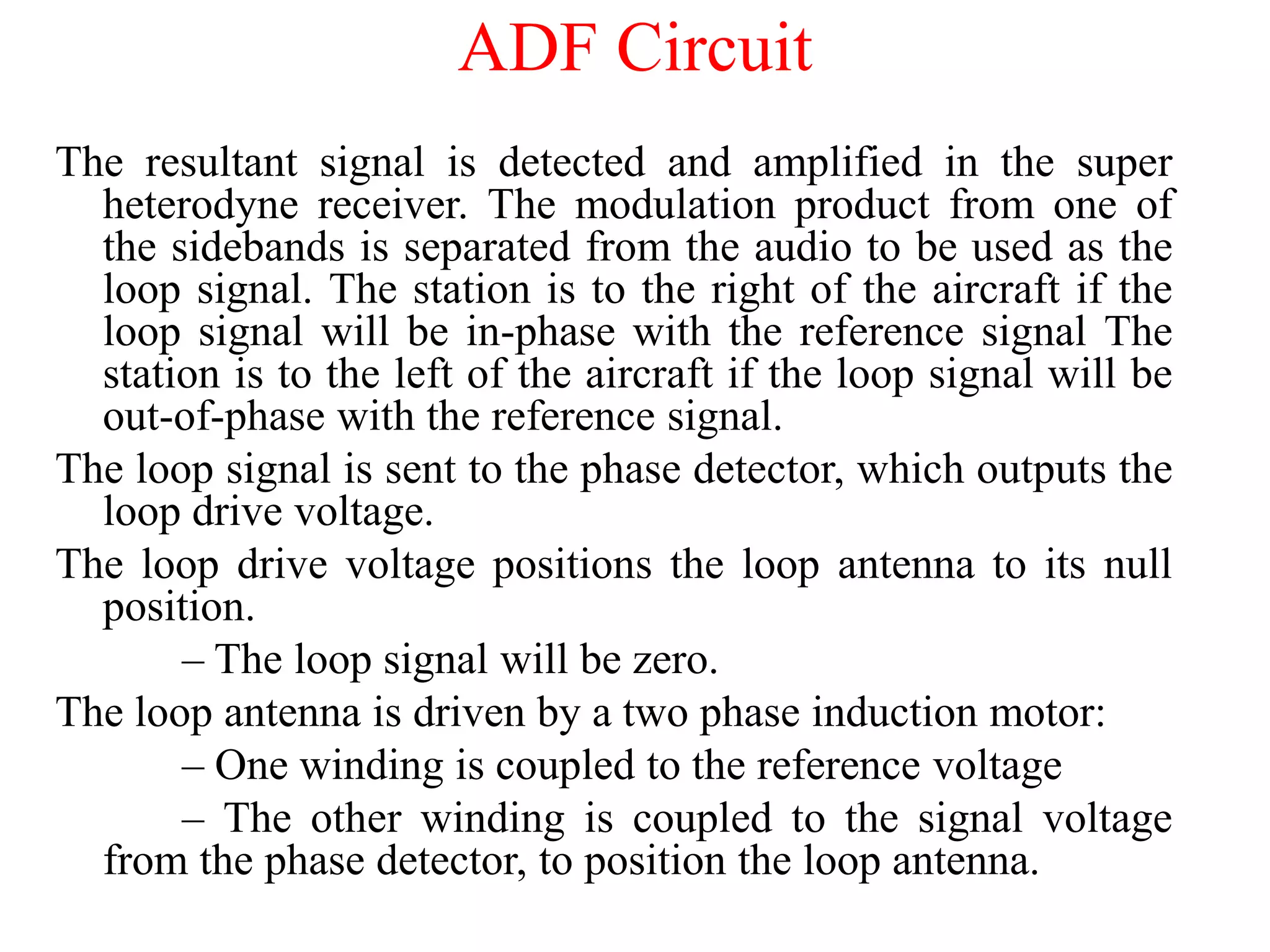 The resultant signal is detected and amplified in the super
heterodyne receiver. The modulation product from one of
the sidebands is separated from the audio to be used as the
loop signal. The station is to the right of the aircraft if the
loop signal will be in-phase with the reference signal The
station is to the left of the aircraft if the loop signal will be
out-of-phase with the reference signal.
The loop signal is sent to the phase detector, which outputs the
loop drive voltage.
The loop drive voltage positions the loop antenna to its null
position.
– The loop signal will be zero.
The loop antenna is driven by a two phase induction motor:
– One winding is coupled to the reference voltage
– The other winding is coupled to the signal voltage
from the phase detector, to position the loop antenna.
ADF Circuit
 