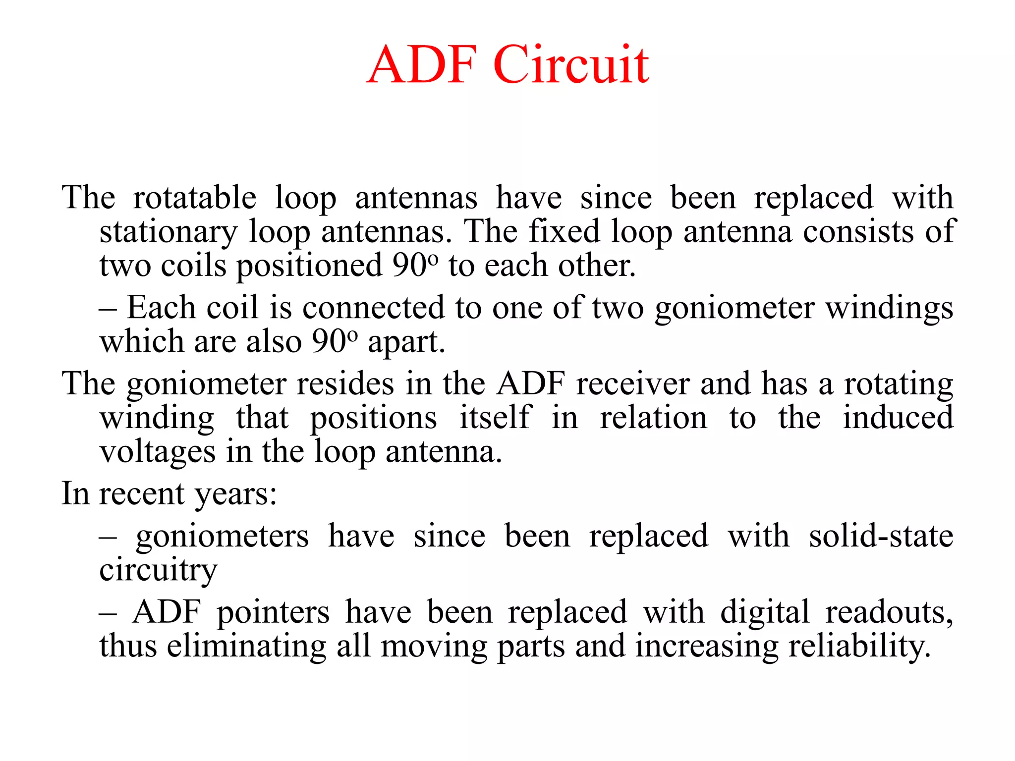 The rotatable loop antennas have since been replaced with
stationary loop antennas. The fixed loop antenna consists of
two coils positioned 90o to each other.
– Each coil is connected to one of two goniometer windings
which are also 90o apart.
The goniometer resides in the ADF receiver and has a rotating
winding that positions itself in relation to the induced
voltages in the loop antenna.
In recent years:
– goniometers have since been replaced with solid-state
circuitry
– ADF pointers have been replaced with digital readouts,
thus eliminating all moving parts and increasing reliability.
ADF Circuit
 