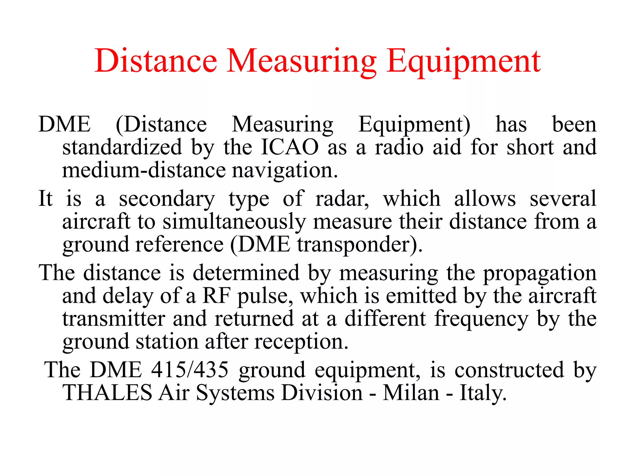 Distance Measuring Equipment
DME (Distance Measuring Equipment) has been
standardized by the ICAO as a radio aid for short and
medium-distance navigation.
It is a secondary type of radar, which allows several
aircraft to simultaneously measure their distance from a
ground reference (DME transponder).
The distance is determined by measuring the propagation
and delay of a RF pulse, which is emitted by the aircraft
transmitter and returned at a different frequency by the
ground station after reception.
The DME 415/435 ground equipment, is constructed by
THALES Air Systems Division - Milan - Italy.
 