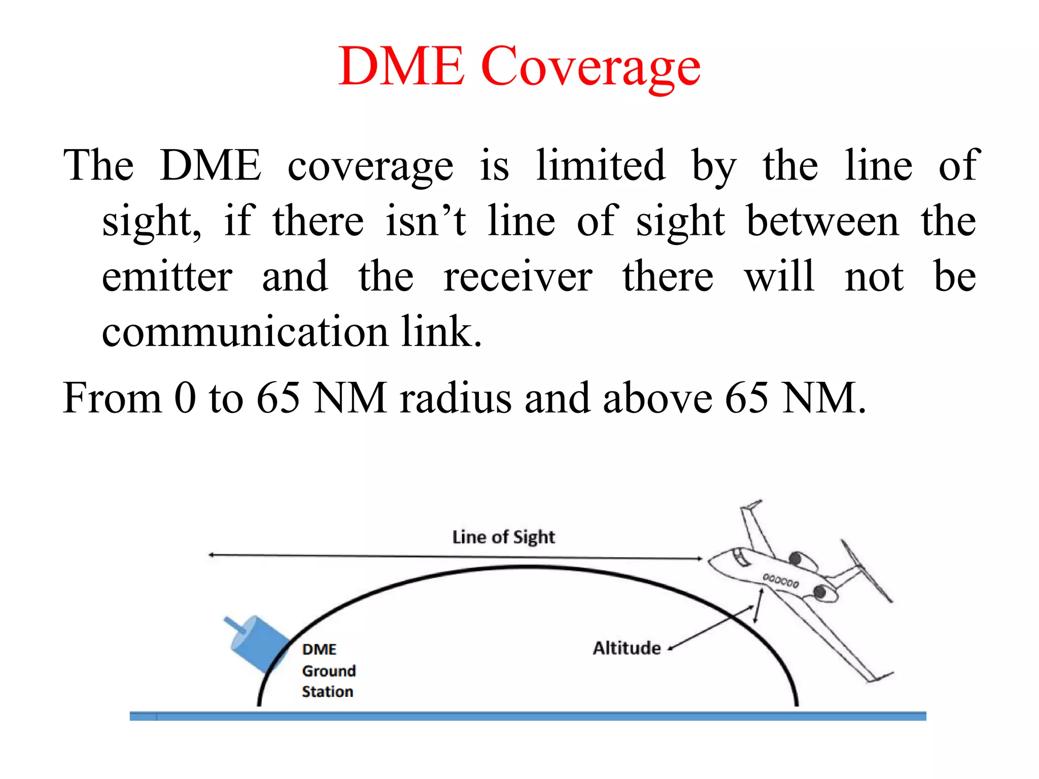 DME Coverage
The DME coverage is limited by the line of
sight, if there isn’t line of sight between the
emitter and the receiver there will not be
communication link.
From 0 to 65 NM radius and above 65 NM.
 