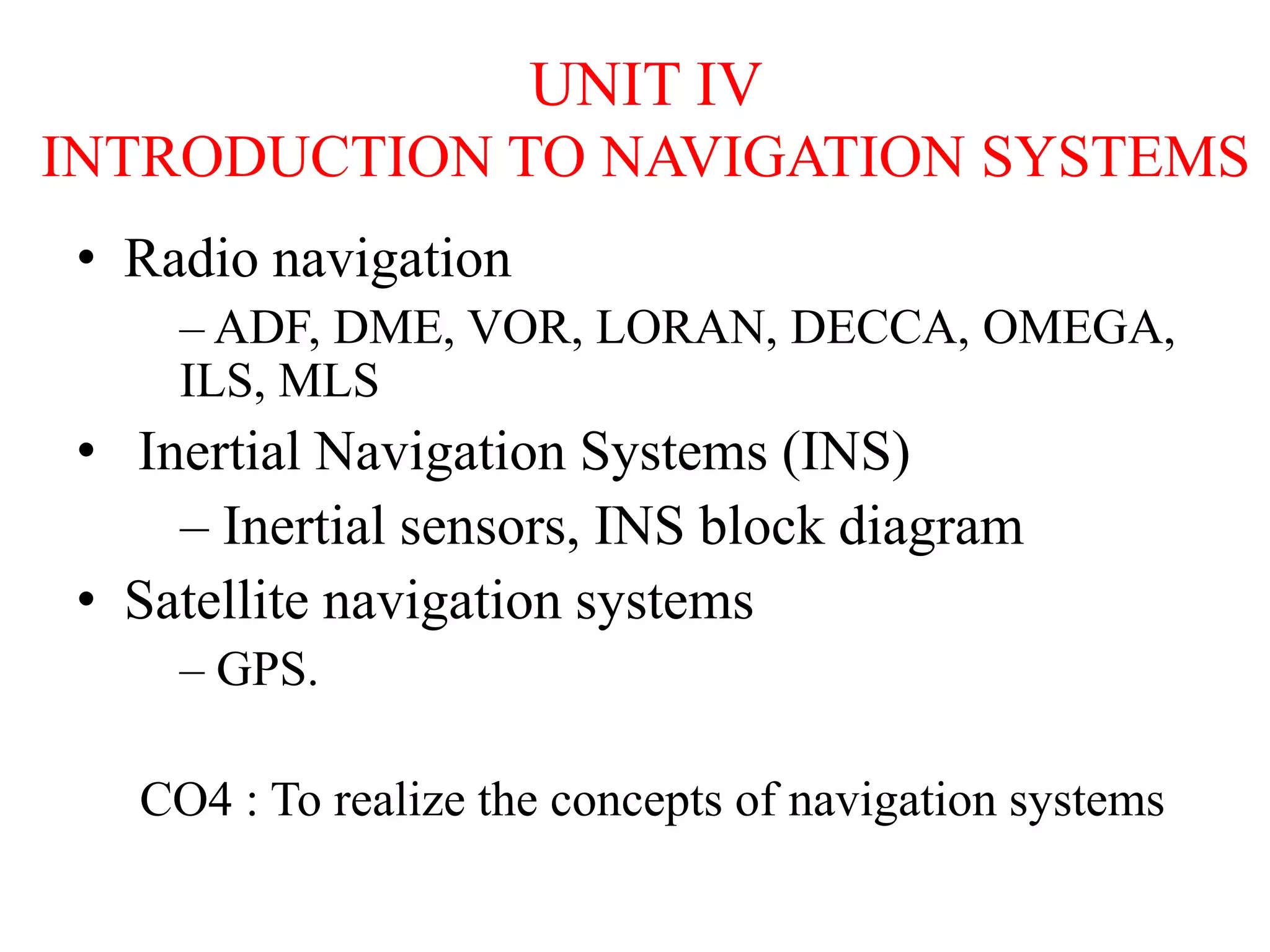 UNIT IV
INTRODUCTION TO NAVIGATION SYSTEMS
• Radio navigation
– ADF, DME, VOR, LORAN, DECCA, OMEGA,
ILS, MLS
• Inertial Navigation Systems (INS)
– Inertial sensors, INS block diagram
• Satellite navigation systems
– GPS.
CO4 : To realize the concepts of navigation systems
 